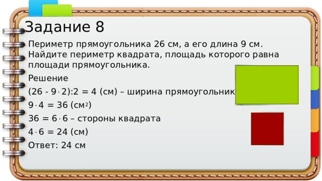 Задание 8 Периметр прямоугольника 26 см, а его длина 9 см. Найдите периметр квадрата, площадь которого равна площади прямоугольника. Решение (26 - 9  2):2 = 4 (см) – ширина прямоугольника 9  4 = 36 (см 2 ) 36 = 6  6 – стороны квадрата 4  6 = 24 (см) Ответ: 24 см