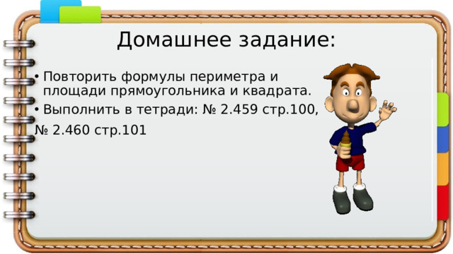 Домашнее задание: Повторить формулы периметра и площади прямоугольника и квадрата. Выполнить в тетради: № 2.459 стр.100, № 2.460 стр.101