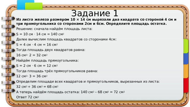 Задание 1 Из листа железа размером 10 × 14 см вырезали два квадрата со стороной 4 см и три прямоугольника со сторонами 2см и 6см. Определите площадь остатка. Решение: сначала найдём площадь листа: S = 10 cм · 14 см = 140 см 2 Далее вычислим площадь квадратов со сторонами 4см: S = 4 cм · 4 см = 16 см 2 Тогда площадь двух квадратов равна: 16 см 2 · 2 = 32 см 2 Найдём площадь прямоугольника: S = 2 cм · 6 см = 12 см 2 Тогда площадь трёх прямоугольников равна: 12 см 2 · 3 = 36 см 2 Определим площади всех квадратов и прямоугольников, вырезанных из листа: 32 см 2  + 36 см 2  = 68 см 2 А теперь найдём площадь остатка: 140 см 2  – 68 см 2  = 72 см 2 Ответ 72 см 2