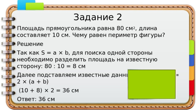 Задание 2 Площадь прямоугольника равна 80 см 2 , длина составляет 10 см. Чему равен периметр фигуры? Решение Так как S = a × b, для поиска одной стороны необходимо разделить площадь на известную сторону: 80 : 10 = 8 см Далее подставляем известные данные в формулу P = 2 × (a + b)  (10 + 8) × 2 = 36 см Ответ: 36 см
