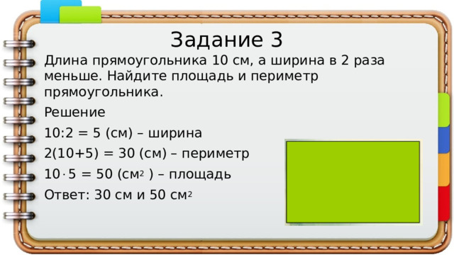 Задание 3 Длина прямоугольника 10 см, а ширина в 2 раза меньше. Найдите площадь и периметр прямоугольника. Решение 10:2 = 5 (см) – ширина 2(10+5) = 30 (см) – периметр 10  5 = 50 (см 2 ) – площадь Ответ: 30 см и 50 см 2
