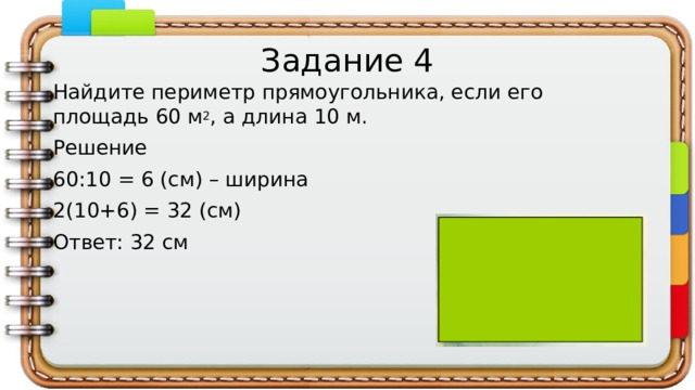 Задание 4 Найдите периметр прямоугольника, если его площадь 60 м 2 , а длина 10 м. Решение 60:10 = 6 (см) – ширина 2(10+6) = 32 (см) Ответ: 32 см