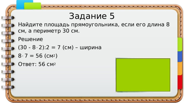 Задание 5 Найдите площадь прямоугольника, если его длина 8 см, а периметр 30 см. Решение (30 - 8  2):2 = 7 (см) – ширина 8  7 = 56 (см 2 ) Ответ: 56 см 2