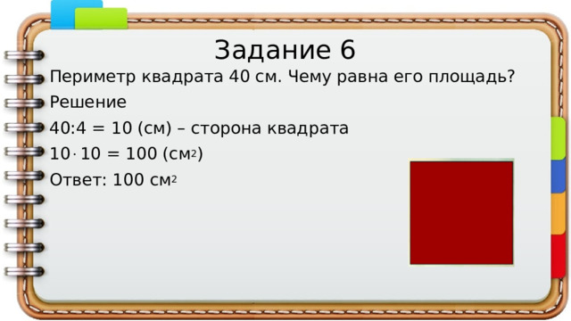 Задание 6 Периметр квадрата 40 см. Чему равна его площадь? Решение 40:4 = 10 (см) – сторона квадрата 10  10 = 100 (см 2 ) Ответ: 100 см 2