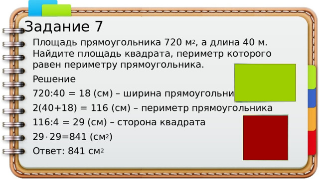 Задание 7 Площадь прямоугольника 720 м 2 , а длина 40 м. Найдите площадь квадрата, периметр которого равен периметру прямоугольника. Решение 720:40 = 18 (см) – ширина прямоугольника 2(40+18) = 116 (см) – периметр прямоугольника 116:4 = 29 (см) – сторона квадрата 29  29=841 (см 2 ) Ответ: 841 см 2
