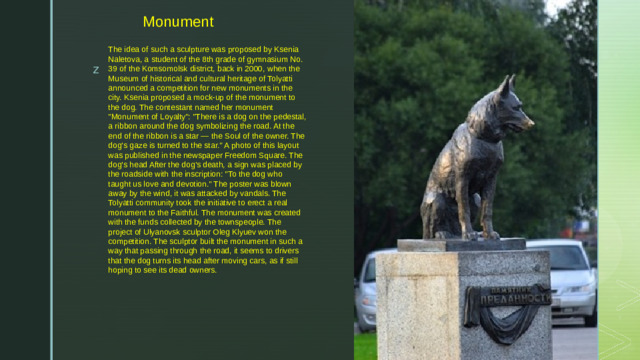   Monument The idea of such a sculpture was proposed by Ksenia Naletova, a student of the 8th grade of gymnasium No. 39 of the Komsomolsk district, back in 2000, when the Museum of historical and cultural heritage of Tolyatti announced a competition for new monuments in the city. Ksenia proposed a mock-up of the monument to the dog. The contestant named her monument 