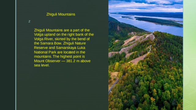 Zhiguli Mountains Zhiguli Mountains are a part of the Volga upland on the right bank of the Volga River, skirted by the bend of the Samara Bow. Zhiguli Nature Reserve and Samarskaya Luka National Park are located in the mountains. The highest point is Mount Observer — 381.2 m above sea level.