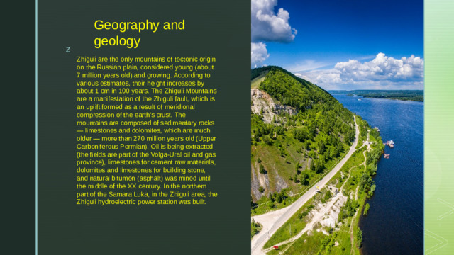 Geography and geology Zhiguli are the only mountains of tectonic origin on the Russian plain, considered young (about 7 million years old) and growing. According to various estimates, their height increases by about 1 cm in 100 years. The Zhiguli Mountains are a manifestation of the Zhiguli fault, which is an uplift formed as a result of meridional compression of the earth's crust. The mountains are composed of sedimentary rocks — limestones and dolomites, which are much older — more than 270 million years old (Upper Carboniferous Permian). Oil is being extracted (the fields are part of the Volga-Ural oil and gas province), limestones for cement raw materials, dolomites and limestones for building stone, and natural bitumen (asphalt) was mined until the middle of the XX century. In the northern part of the Samara Luka, in the Zhiguli area, the Zhiguli hydroelectric power station was built.