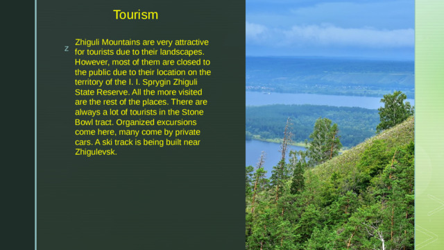 Tourism Zhiguli Mountains are very attractive for tourists due to their landscapes. However, most of them are closed to the public due to their location on the territory of the I. I. Sprygin Zhiguli State Reserve. All the more visited are the rest of the places. There are always a lot of tourists in the Stone Bowl tract. Organized excursions come here, many come by private cars. A ski track is being built near Zhigulevsk.