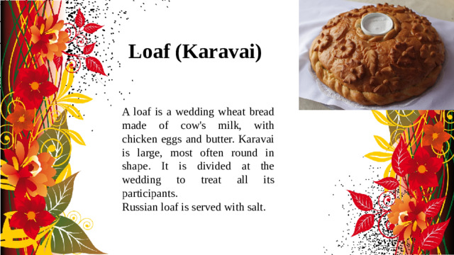 Loaf (Karavai) A loaf is a wedding wheat bread made of cow's milk, with chicken eggs and butter. Karavai is large, most often round in shape. It is divided at the wedding to treat all its participants. Russian loaf is served with salt.