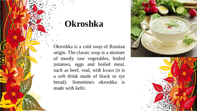 Okroshka Okroshka is a cold soup of Russian origin. The classic soup is a mixture of mostly raw vegetables, boiled potatoes, eggs and boiled meat, such as beef, veal, with kvass (it is a soft drink made of black or rye bread). Sometimes okroshka is made with kefir.