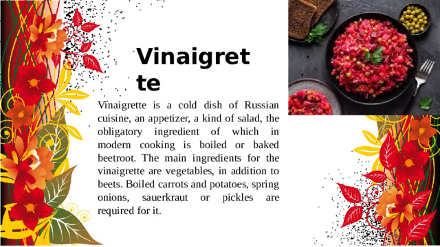 Vinaigrette Vinaigrette is a cold dish of Russian cuisine, an appetizer, a kind of salad, the obligatory ingredient of which in modern cooking is boiled or baked beetroot. The main ingredients for the vinaigrette are vegetables, in addition to beets. Boiled carrots and potatoes, spring onions, sauerkraut or pickles are required for it.