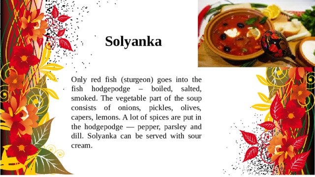 Solyanka Only red fish (sturgeon) goes into the fish hodgepodge – boiled, salted, smoked. The vegetable part of the soup consists of onions, pickles, olives, capers, lemons. A lot of spices are put in the hodgepodge — pepper, parsley and dill. Solyanka can be served with sour cream.