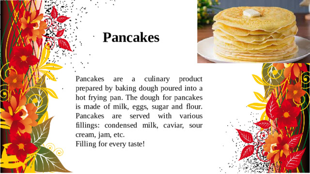 Pancakes Pancakes are a culinary product prepared by baking dough poured into a hot frying pan. The dough for pancakes is made of milk, eggs, sugar and flour. Pancakes are served with various fillings: condensed milk, caviar, sour cream, jam, etc. Filling for every taste!
