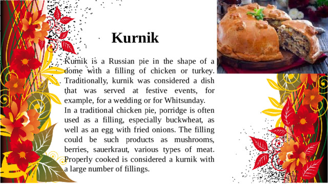 Kurnik Kurnik is a Russian pie in the shape of a dome with a filling of chicken or turkey. Traditionally, kurnik was considered a dish that was served at festive events, for example, for a wedding or for Whitsunday. In a traditional chicken pie, porridge is often used as a filling, especially buckwheat, as well as an egg with fried onions. The filling could be such products as mushrooms, berries, sauerkraut, various types of meat. Properly cooked is considered a kurnik with a large number of fillings.