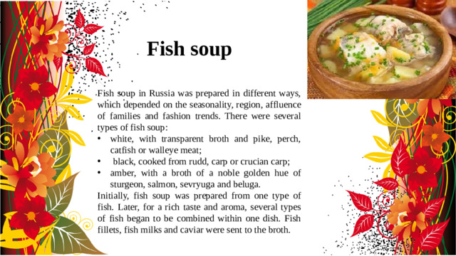 Fish soup Fish soup in Russia was prepared in different ways, which depended on the seasonality, region, affluence of families and fashion trends. There were several types of fish soup: white, with transparent broth and pike, perch, catfish or walleye meat;  black, cooked from rudd, carp or crucian carp; amber, with a broth of a noble golden hue of sturgeon, salmon, sevryuga and beluga. Initially, fish soup was prepared from one type of fish. Later, for a rich taste and aroma, several types of fish began to be combined within one dish. Fish fillets, fish milks and caviar were sent to the broth.