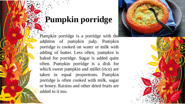 Pumpkin porridge Pumpkin porridge is a porridge with the addition of pumpkin pulp. Pumpkin porridge is cooked on water or milk with adding of butter. Less often, pumpkin is baked for porridge. Sugar is added quite often. Pumpkin porridge is a dish for which sweet pumpkin and millet (rice) are taken in equal proportions. Pumpkin porridge is often cooked with milk, sugar or honey. Raisins and other dried fruits are added to it too.
