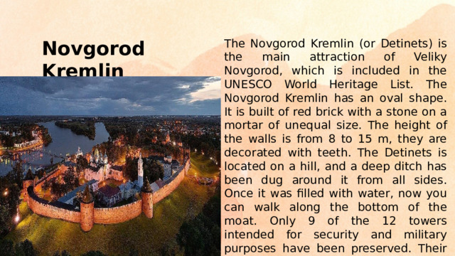 The Novgorod Kremlin (or Detinets) is the main attraction of Veliky Novgorod, which is included in the UNESCO World Heritage List. The Novgorod Kremlin has an oval shape. It is built of red brick with a stone on a mortar of unequal size. The height of the walls is from 8 to 15 m, they are decorated with teeth. The Detinets is located on a hill, and a deep ditch has been dug around it from all sides. Once it was filled with water, now you can walk along the bottom of the moat. Only 9 of the 12 towers intended for security and military purposes have been preserved. Their height reaches 41 meters. Novgorod Kremlin