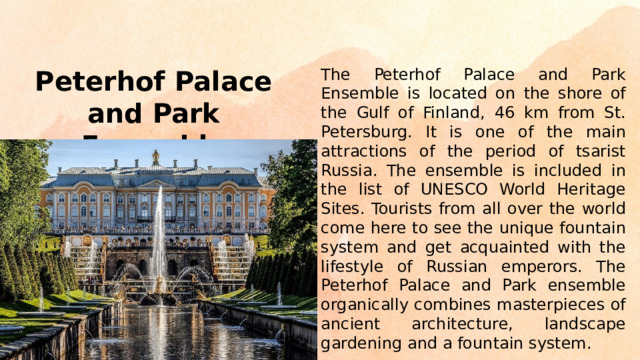 The Peterhof Palace and Park Ensemble is located on the shore of the Gulf of Finland, 46 km from St. Petersburg. It is one of the main attractions of the period of tsarist Russia. The ensemble is included in the list of UNESCO World Heritage Sites. Tourists from all over the world come here to see the unique fountain system and get acquainted with the lifestyle of Russian emperors. The Peterhof Palace and Park ensemble organically combines masterpieces of ancient architecture, landscape gardening and a fountain system. Peterhof Palace and Park Ensemble
