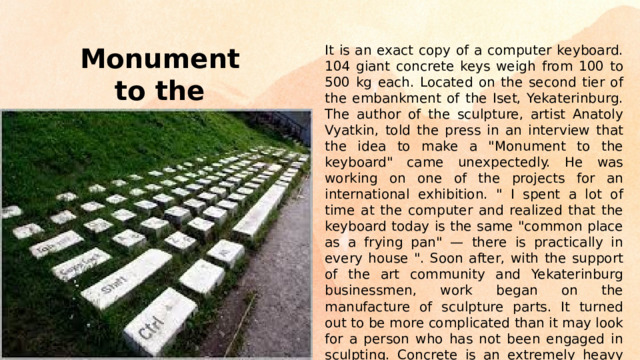 It is an exact copy of a computer keyboard. 104 giant concrete keys weigh from 100 to 500 kg each. Located on the second tier of the embankment of the Iset, Yekaterinburg. The author of the sculpture, artist Anatoly Vyatkin, told the press in an interview that the idea to make a 