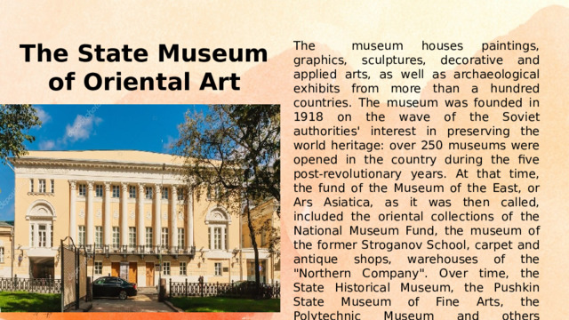 The museum houses paintings, graphics, sculptures, decorative and applied arts, as well as archaeological exhibits from more than a hundred countries. The museum was founded in 1918 on the wave of the Soviet authorities' interest in preserving the world heritage: over 250 museums were opened in the country during the five post-revolutionary years. At that time, the fund of the Museum of the East, or Ars Asiatica, as it was then called, included the oriental collections of the National Museum Fund, the museum of the former Stroganov School, carpet and antique shops, warehouses of the 