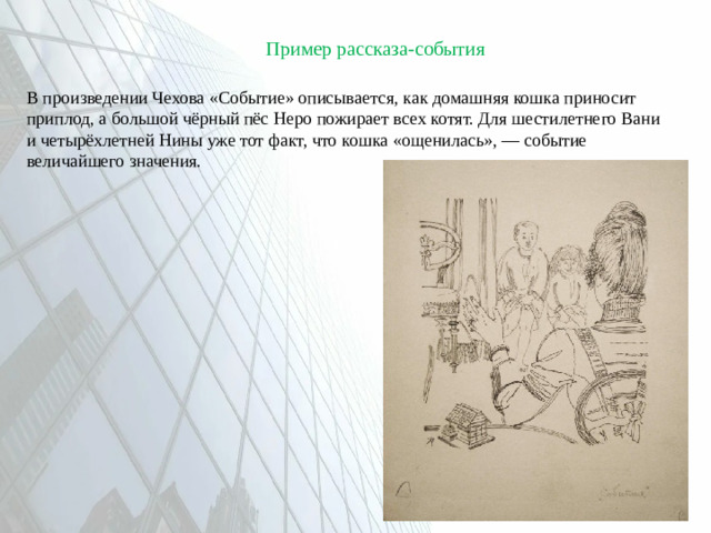 Пример рассказа-события В произведении Чехова «Событие» описывается, как домашняя кошка приносит приплод, а большой чёрный пёс Неро пожирает всех котят. Для шестилетнего Вани и четырёхлетней Нины уже тот факт, что кошка «ощенилась», — событие величайшего значения.