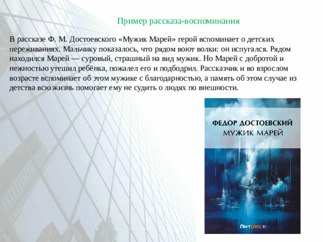 Пример рассказа-воспоминания В рассказе Ф. М. Достоевского «Мужик Марей» герой вспоминает о детских переживаниях. Мальчику показалось, что рядом воют волки: он испугался. Рядом находился Марей — суровый, страшный на вид мужик. Но Марей с добротой и нежностью утешил ребёнка, пожалел его и подбодрил. Рассказчик и во взрослом возрасте вспоминает об этом мужике с благодарностью, а память об этом случае из детства всю жизнь помогает ему не судить о людях по внешности.