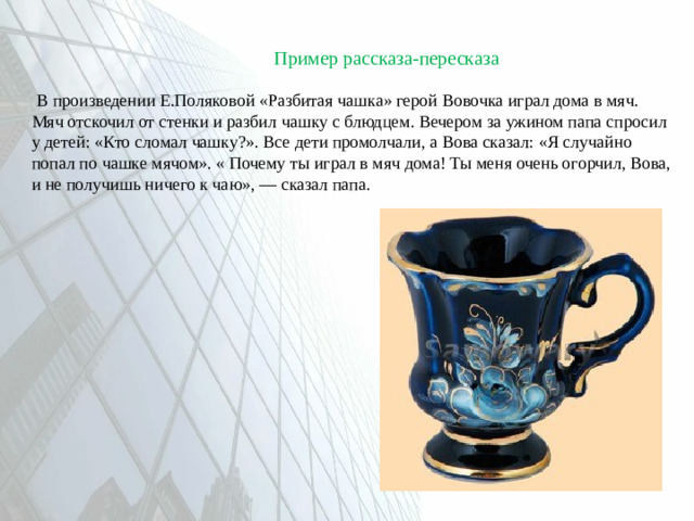 Пример рассказа-пересказа  В произведении Е.Поляковой «Разбитая чашка» герой Вовочка играл дома в мяч. Мяч отскочил от стенки и разбил чашку с блюдцем. Вечером за ужином папа спросил у детей: «Кто сломал чашку?». Все дети промолчали, а Вова сказал: «Я случайно попал по чашке мячом». « Почему ты играл в мяч дома! Ты меня очень огорчил, Вова, и не получишь ничего к чаю», — сказал папа.