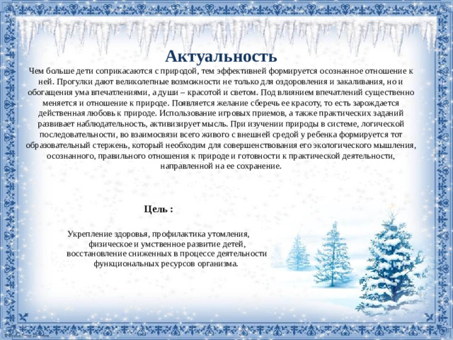 Актуальность  Чем больше дети соприкасаются с природой, тем эффективней формируется осознанное отношение к ней. Прогулки дают великолепные возможности не только для оздоровления и закаливания, но и обогащения ума впечатлениями, а души – красотой и светом. Под влиянием впечатлений существенно меняется и отношение к природе. Появляется желание сберечь ее красоту, то есть зарождается действенная любовь к природе. Использование игровых приемов, а также практических заданий развивает наблюдательность, активизирует мысль. При изучении природы в системе, логической последовательности, во взаимосвязи всего живого с внешней средой у ребенка формируется тот образовательный стержень, который необходим для совершенствования его экологического мышления, осознанного, правильного отношения к природе и готовности к практической деятельности, направленной на ее сохранение. Цель : Укрепление здоровья, профилактика утомления, физическое и умственное развитие детей, восстановление сниженных в процессе деятельности функциональных ресурсов организма.
