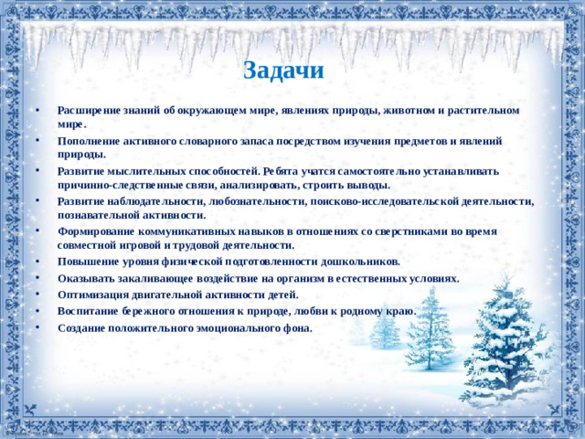 Задачи Расширение знаний об окружающем мире, явлениях природы, животном и растительном мире. Пополнение активного словарного запаса посредством изучения предметов и явлений природы. Развитие мыслительных способностей. Ребята учатся самостоятельно устанавливать причинно-следственные связи, анализировать, строить выводы. Развитие наблюдательности, любознательности, поисково-исследовательской деятельности, познавательной активности. Формирование коммуникативных навыков в отношениях со сверстниками во время совместной игровой и трудовой деятельности. Повышение уровня физической подготовленности дошкольников. Оказывать закаливающее воздействие на организм в естественных условиях. Оптимизация двигательной активности детей. Воспитание бережного отношения к природе, любви к родному краю. Создание положительного эмоционального фона.
