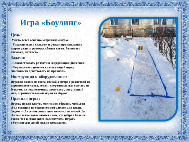 Игра «Боулинг» Цель: Учить детей основным правилам игры.  Упражняться в сильном и резком прокатывании шаров разного размера, сбивая кегли. Развивать глазомер, меткость. Задачи: - Способствовать развитию координации движений. - Формировать навыки коллективной игры, способности действовать по правилам. Инструкция к оборудованию: Игровая полоса из снега длиной 3 метра с разметкой из окрашенного снега, кегли - спортивные или сделать из бутылок из под молочных продуктов , спортивный мяч, ограничительный экран из обруча . Правила игры:  Игроку нужно кинуть мяч таким образом, чтобы он сбил стоящие на определенном расстоянии кегли. Задача – сбить максимальное количество кеглей. За сбитые кегли начисляются очки, кто набрал больше очков, тот и становится победителем. Играть в боулинг для детей можно командами.