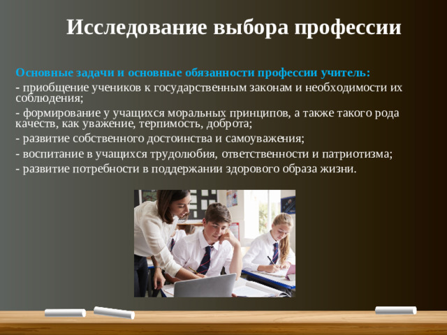 Исследование выбора профессии  Основные задачи и основные обязанности профессии учитель: - приобщение учеников к государственным законам и необходимости их соблюдения; - формирование у учащихся моральных принципов, а также такого рода качеств, как уважение, терпимость, доброта; - развитие собственного достоинства и самоуважения; - воспитание в учащихся трудолюбия, ответственности и патриотизма; - развитие потребности в поддержании здорового образа жизни.
