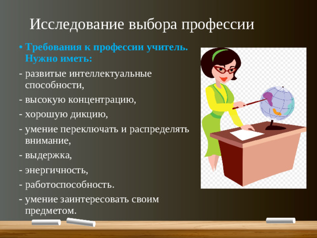 Исследование выбора профессии Требования к профессии учитель. Нужно иметь: - развитые интеллектуальные способности, - высокую концентрацию, - хорошую дикцию, - умение переключать и распределять внимание, - выдержка, - энергичность, - работоспособность. - умение заинтересовать своим предметом.