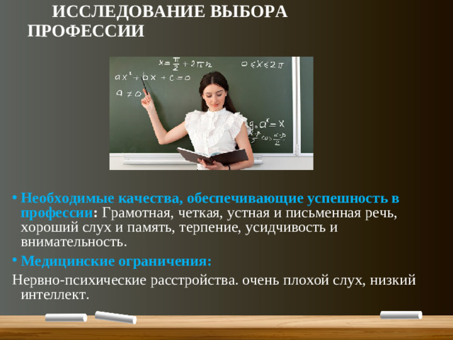 ИССЛЕДОВАНИЕ ВЫБОРА ПРОФЕССИИ  Необходимые качества, обеспечивающие успешность в профессии : Грамотная, четкая, устная и письменная речь, хороший слух и память, терпение, усидчивость и внимательность. Медицинские ограничения: Нервно-психические расстройства. очень плохой слух, низкий интеллект.