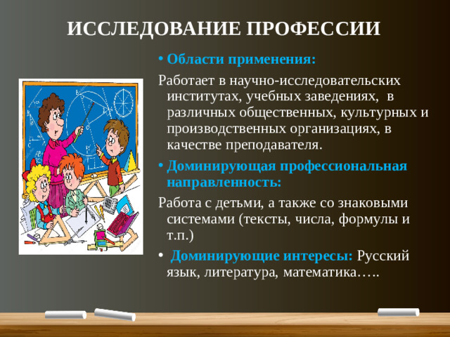 ИССЛЕДОВАНИЕ ПРОФЕССИИ Области применения: Работает в научно-исследовательских институтах, учебных заведениях, в различных общественных, культурных и производственных организациях, в качестве преподавателя. Доминирующая профессиональная направленность: Работа с детьми, а также со знаковыми системами (тексты, числа, формулы и т.п.)