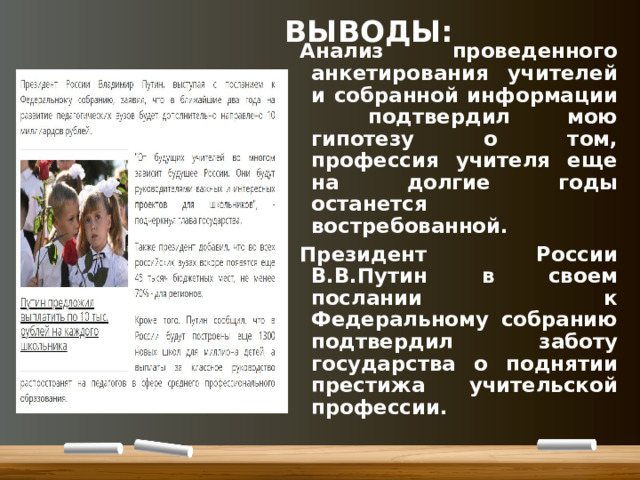 ВЫВОДЫ: Анализ проведенного анкетирования учителей и собранной информации подтвердил мою гипотезу о том, профессия учителя еще на долгие годы останется востребованной. Президент России В.В.Путин в своем послании к Федеральному собранию подтвердил заботу государства о поднятии престижа учительской профессии.
