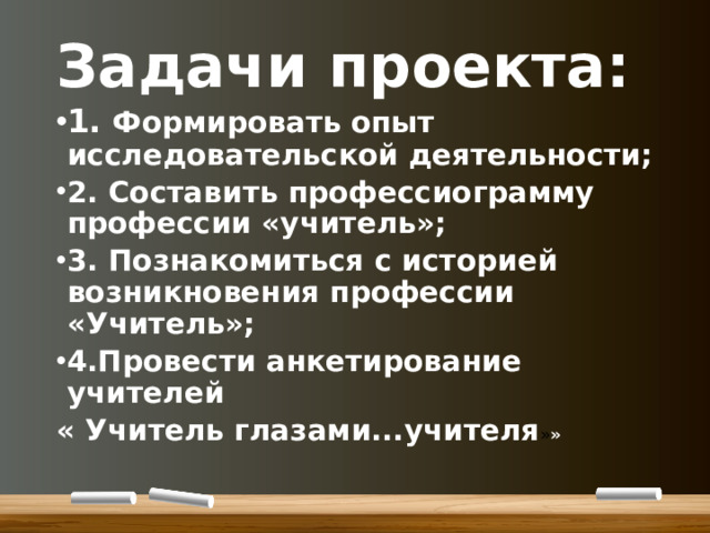 Задачи проекта: 1. Формировать опыт исследовательской деятельности; 2. Составить профессиограмму профессии «учитель»; 3. Познакомиться с историей возникновения профессии «Учитель»; 4.Провести анкетирование учителей « Учитель глазами...учителя » »