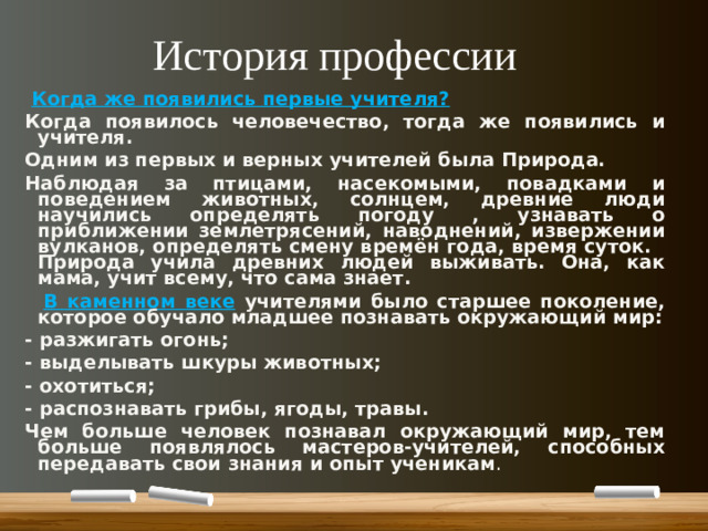 История профессии  Когда же появились первые учителя? Когда появилось человечество, тогда же появились и учителя. Одним из первых и верных учителей была Природа. Наблюдая за птицами, насекомыми, повадками и поведением животных, солнцем, древние люди научились определять погоду , узнавать о приближении землетрясений, наводнений, извержении вулканов, определять смену времён года, время суток. Природа учила древних людей выживать. Она, как мама, учит всему, что сама знает.  В каменном веке  учителями было старшее поколение, которое обучало младшее познавать окружающий мир: - разжигать огонь; - выделывать шкуры животных; - охотиться; - распознавать грибы, ягоды, травы. Чем больше человек познавал окружающий мир, тем больше появлялось мастеров-учителей, способных передавать свои знания и опыт ученикам .