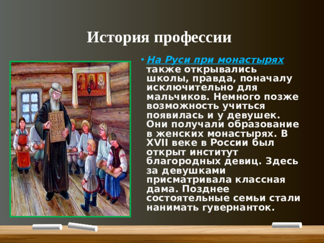 История профессии На Руси при монастырях также открывались школы, правда, поначалу исключительно для мальчиков. Немного позже возможность учиться появилась и у девушек. Они получали образование в женских монастырях. В XVII веке в России был открыт институт благородных девиц. Здесь за девушками присматривала классная дама. Позднее состоятельные семьи стали нанимать гувернанток.