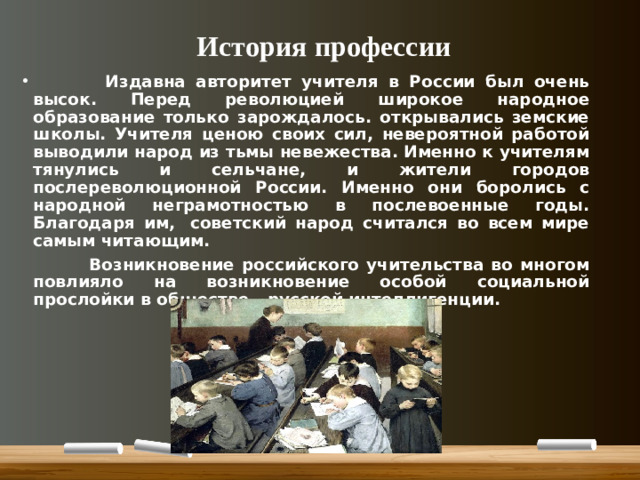 История профессии  Издавна авторитет учителя в России был очень высок. Перед революцией широкое народное образование только зарождалось. открывались земские школы. Учителя ценою своих сил, невероятной работой выводили народ из тьмы невежества. Именно к учителям тянулись и сельчане, и жители городов послереволюционной России. Именно они боролись с народной неграмотностью в послевоенные годы. Благодаря им,  советский народ считался во всем мире самым читающим.  Возникновение российского учительства во многом повлияло на возникновение особой социальной прослойки в обществе - русской интеллигенции.