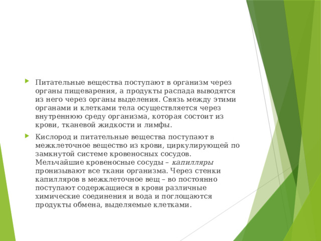 Питательные вещества поступают в организм через органы пищеварения, а продукты распада выводятся из него через органы выделения. Связь между этими органами и клетками тела осуществляется через внутреннюю среду организма, которая состоит из крови, тканевой жидкости и лимфы. Кислород и питательные вещества поступают в межклеточное вещество из крови, циркулирующей по замкнутой системе кровеносных сосудов. Мельчайшие кровеносные сосуды – капилляры пронизывают все ткани организма. Через стенки капилляров в межклеточное вещ – во постоянно поступают содержащиеся в крови различные химические соединения и вода и поглощаются продукты обмена, выделяемые клетками.