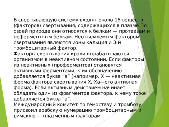 В свертывающую систему входят около 15 веществ (факторов) свертывания, содержащихся в плазме По своей природе они относятся к белкам — протеазам и неферментным белкам. Неотъемлемым фактором свертывания являются ионы кальция и 3-й тромбоцитарный фактор. Факторы свертывания крови вырабатываются организмом в неактивном состоянии. Если факторы из неактивных (проферментов) становятся активными ферментами, к их обозначению добавляется буква “а” (например, Х — неактивная форма фактора свертывания X, Ха—его активная форма). Если активным действием начинает обладать один из фрагментов фактора, к нему тоже добавляется буква “а”. Международный комитет по гемостазу и тромбозу присвоил арабскую нумерацию тромбоцитарным и римскую — плазменным факторам