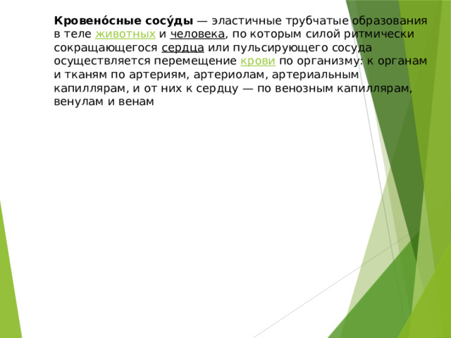 Кровено́сные сосу́ды — эластичные трубчатые образования в теле животных и человека , по которым силой ритмически сокращающегося сердца или пульсирующего сосуда осуществляется перемещение крови по организму: к органам и тканям по артериям, артериолам, артериальным капиллярам, и от них к сердцу — по венозным капиллярам, венулам и венам