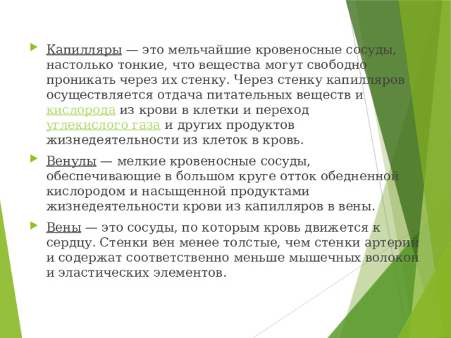 Капилляры — это мельчайшие кровеносные сосуды, настолько тонкие, что вещества могут свободно проникать через их стенку. Через стенку капилляров осуществляется отдача питательных веществ и кислорода из крови в клетки и переход углекислого газа и других продуктов жизнедеятельности из клеток в кровь. Венулы — мелкие кровеносные сосуды, обеспечивающие в большом круге отток обедненной кислородом и насыщенной продуктами жизнедеятельности крови из капилляров в вены. Вены
