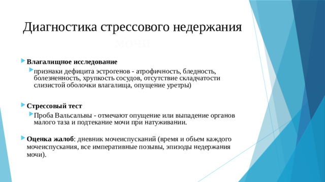 Диагностика стрессового недержания мочи Влагалищное исследование  признаки дефицита эстрогенов - атрофичность, бледность, болезненность, хрупкость сосудов, отсутствие складчатости слизистой оболочки влагалища, опущение уретры) признаки дефицита эстрогенов - атрофичность, бледность, болезненность, хрупкость сосудов, отсутствие складчатости слизистой оболочки влагалища, опущение уретры) Стрессовый тест Проба Вальсальвы - отмечают опущение или выпадение органов малого таза и подтекание мочи при натуживании. Проба Вальсальвы - отмечают опущение или выпадение органов малого таза и подтекание мочи при натуживании.