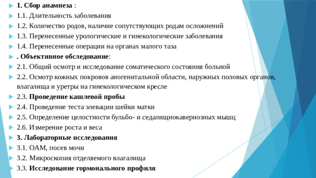 1. Сбор анамнеза : 1.1. Длительность заболевания 1.2. Количество родов, наличие cопутствующих родам осложнений 1.3. Перенесенные урологические и гинекологические заболевания 1.4. Перенесенные операции на органах малого таза . Объективное обследование : 2.1. Общий осмотр и исследование соматического состояния больной 2.2. Осмотр кожных покровов аногенитальной области, наружных половых органов, влагалища и уретры на гинекологическом кресле 2.3. Проведение кашлевой пробы 2.4. Проведение теста элевации шейки матки 2.5. Определение целостности бульбо- и седалищнокавернозных мышц 2.6. Измерение роста и веса 3. Лабораторные исследования 3.1. ОАМ, посев мочи 3.2. Микроскопия отделяемого влагалища 3.3. Исследование гормонального профиля