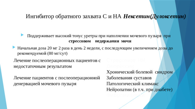 Ингибитор обратного захвата С и НА Нексетин(Дулоксетин)   Поддерживает высокий тонус уретры при наполнении мочевого пузыря при стрессовом недержании мочи Начальная доза 20 мг 2 раза в день 2 недели, с последующим увеличением дозы до рекомендуемой (80 мг/сут) Лечение послеоперационных пациентов с недостаточным результатом Стрессовое НМ Депрессии Лечение пациентов с послеоперационной денервацией мочевого пузыря Хронический болевой синдром Заболевания суставов Патологический климакс Нейропатии (в т.ч. при диабете) Фибромиалгии