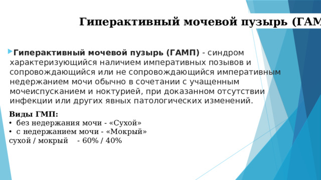 Гиперактивный мочевой пузырь (ГАМП) Гиперактивный мочевой пузырь (ГАМП)  - синдром характеризующийся наличием императивных позывов и сопровождающийся или не сопровождающийся императивным недержанием мочи обычно в сочетании с учащенным мочеиспусканием и ноктурией, при доказанном отсутствии инфекции или других явных патологических изменений. Виды ГМП: без недержания мочи - «Сухой» с недержанием мочи - «Мокрый» сухой / мокрый - 60% / 40%