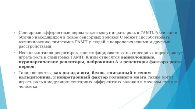 Сенсорные афферентные нервы также могут играть роль в ГАМП. Активация обычно находящихся в покое сенсорных волокон C может способствовать возникновению симптомов ГАМП у людей с неврологическими и другими расстройствами. Несколько типов рецепторов, идентифицированных на сенсорных нервах, могут играть роль в симптомах ГАМП. К ним относятся ваниллоидные , пуринергические рецепторы , нейрокинин А и рецепторы фактора роста нервов . Такие вещества, как оксид азота , белок , связанный с геном кальцитонина , и нейротропный фактор головного мозга также могут играть роль в модуляции сенсорных афферентных волокон в мочевом пузыре человека.