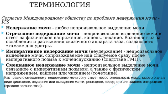 ТЕРМИНОЛОГИЯ Согласно Международному обществу по проблеме недержания мочи - ICS Недержание мочи - любое непроизвольное выделение мочи Стрессовое недержание мочи - непроизвольное выделение мочи в ответ на физическое напряжение, кашель, чихание. Возникает из-за ослабления и растяжения связочного аппарата таза, создающего «гамак» для уретры. Императивное недержание мочи (неудержание) - непроизвольное выделение мочи, сопровождаемое или следуемое сразу после императивного позыва к мочеиспусканию (следствие ГМП). Смешанное недержание мочи - непроизвольное выделение мочи, связанное с императивным позывом, а также с физическим напряжением, кашлем или чиханием (сочетание). Как правило смешанному недержанию мочи сопутствует несостоятельность мышц тазового дна в виде цистоцеле, опущения или выпадения матки, ректоцеле, переднего или заднего энтероцеле (пролапс органов таза). 4